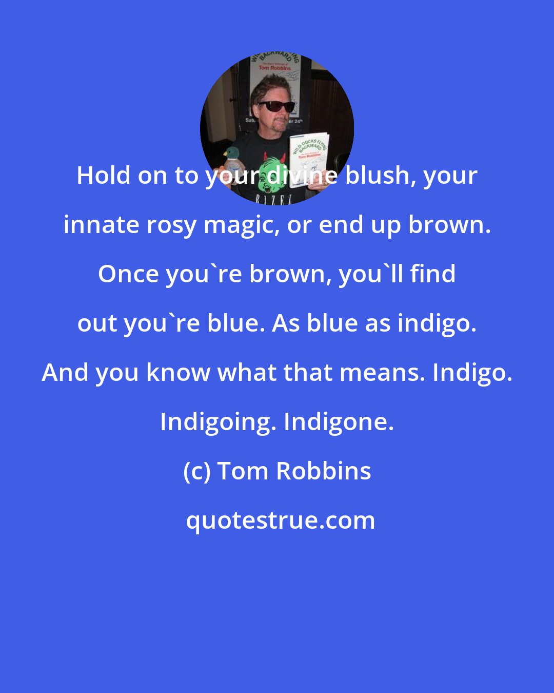 Tom Robbins: Hold on to your divine blush, your innate rosy magic, or end up brown. Once you're brown, you'll find out you're blue. As blue as indigo. And you know what that means. Indigo. Indigoing. Indigone.