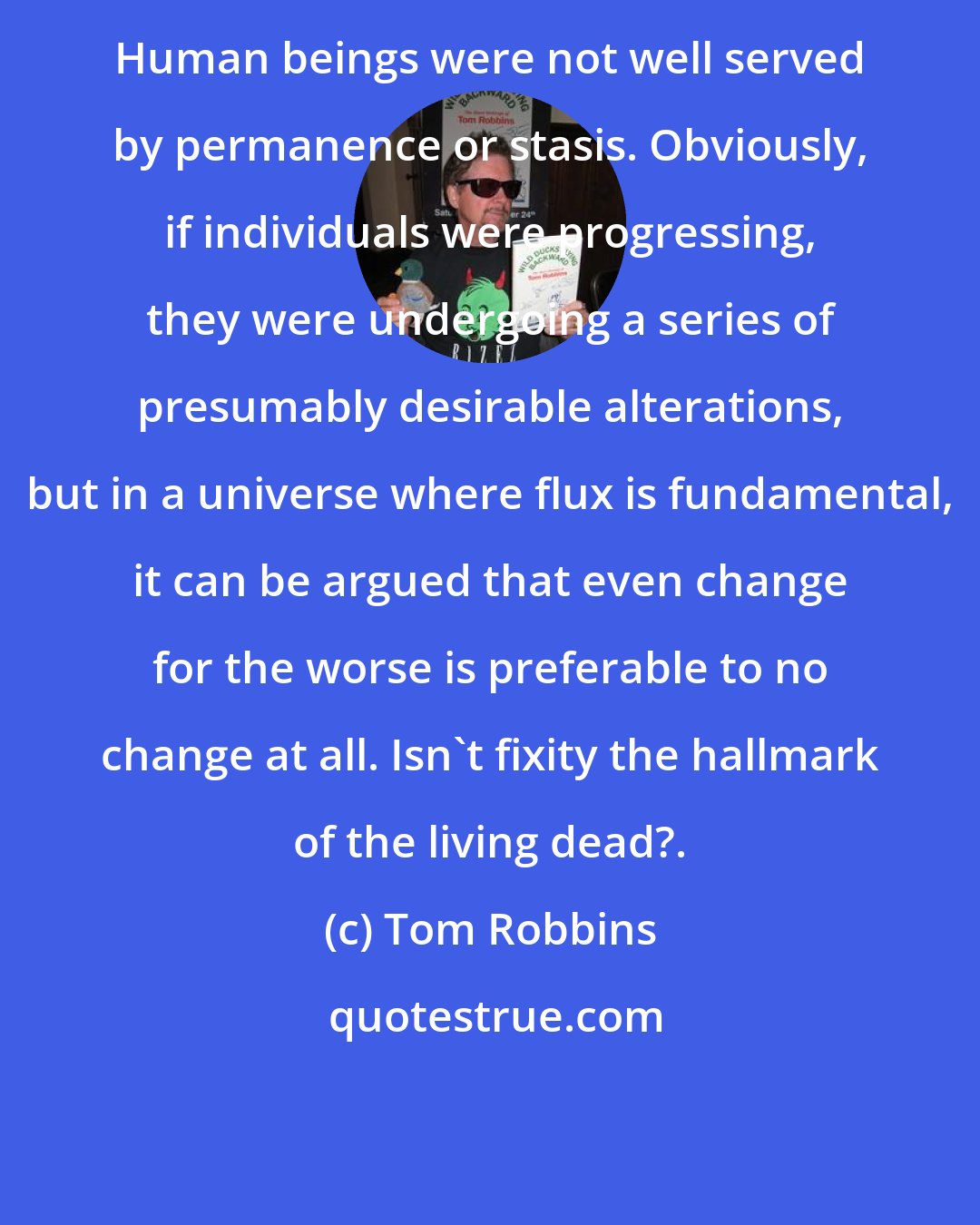 Tom Robbins: Human beings were not well served by permanence or stasis. Obviously, if individuals were progressing, they were undergoing a series of presumably desirable alterations, but in a universe where flux is fundamental, it can be argued that even change for the worse is preferable to no change at all. Isn't fixity the hallmark of the living dead?.