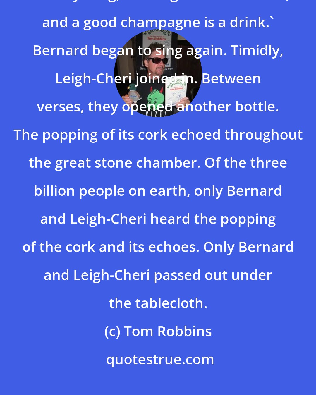 Tom Robbins: I'm an outlaw, not a philosopher, but I know this much: there's meaning in everything, all things are connected, and a good champagne is a drink.' Bernard began to sing again. Timidly, Leigh-Cheri joined in. Between verses, they opened another bottle. The popping of its cork echoed throughout the great stone chamber. Of the three billion people on earth, only Bernard and Leigh-Cheri heard the popping of the cork and its echoes. Only Bernard and Leigh-Cheri passed out under the tablecloth.