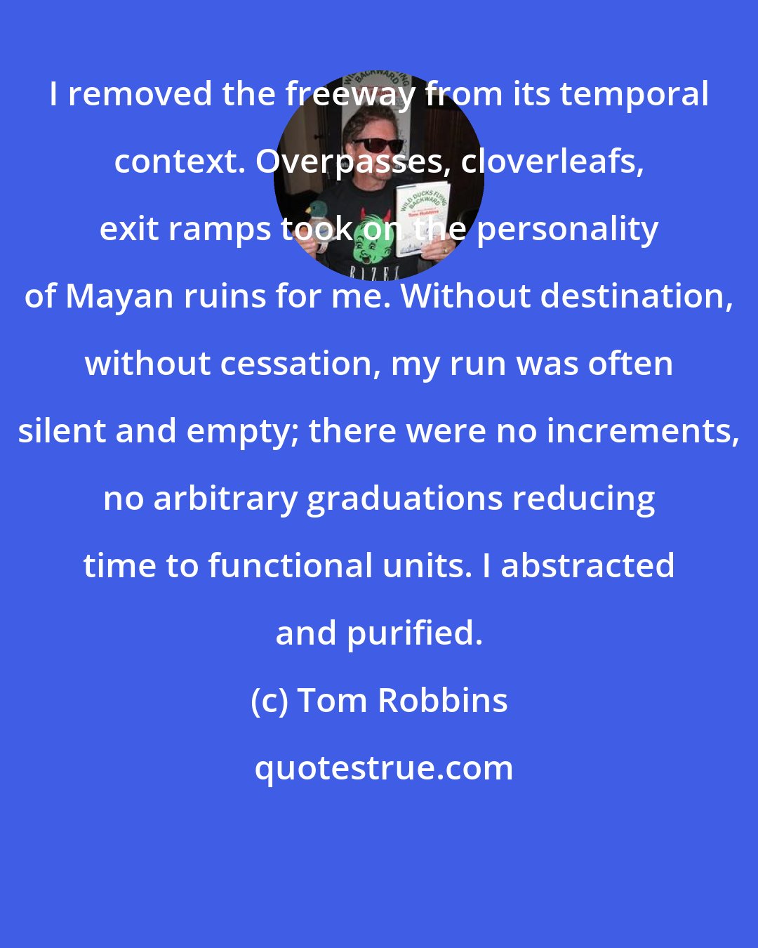Tom Robbins: I removed the freeway from its temporal context. Overpasses, cloverleafs, exit ramps took on the personality of Mayan ruins for me. Without destination, without cessation, my run was often silent and empty; there were no increments, no arbitrary graduations reducing time to functional units. I abstracted and purified.