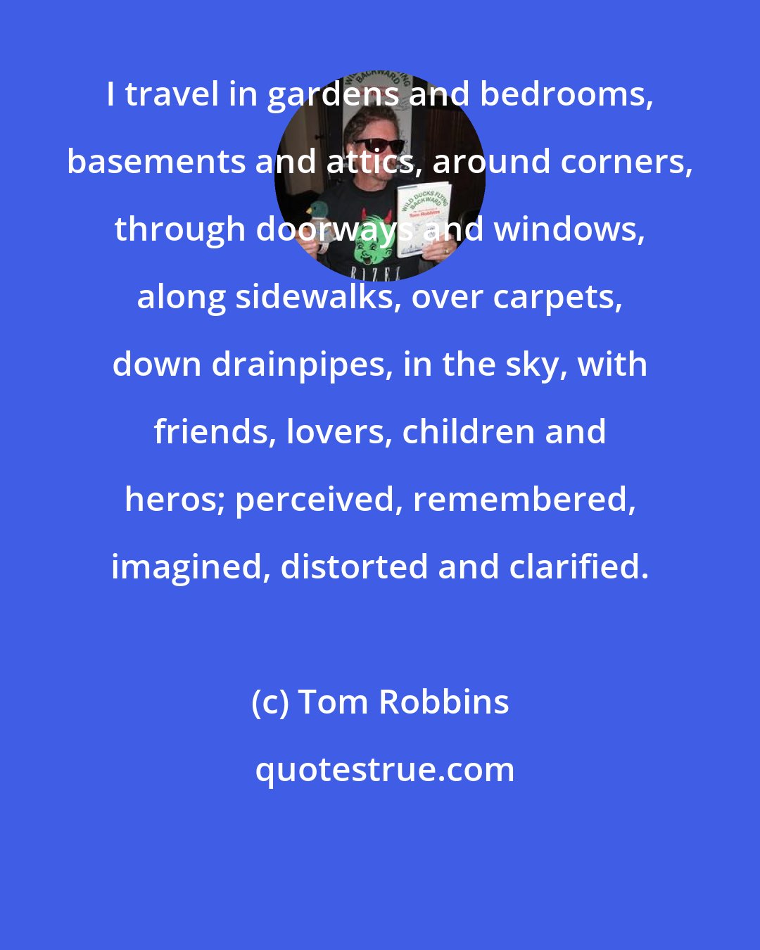 Tom Robbins: I travel in gardens and bedrooms, basements and attics, around corners, through doorways and windows, along sidewalks, over carpets, down drainpipes, in the sky, with friends, lovers, children and heros; perceived, remembered, imagined, distorted and clarified.