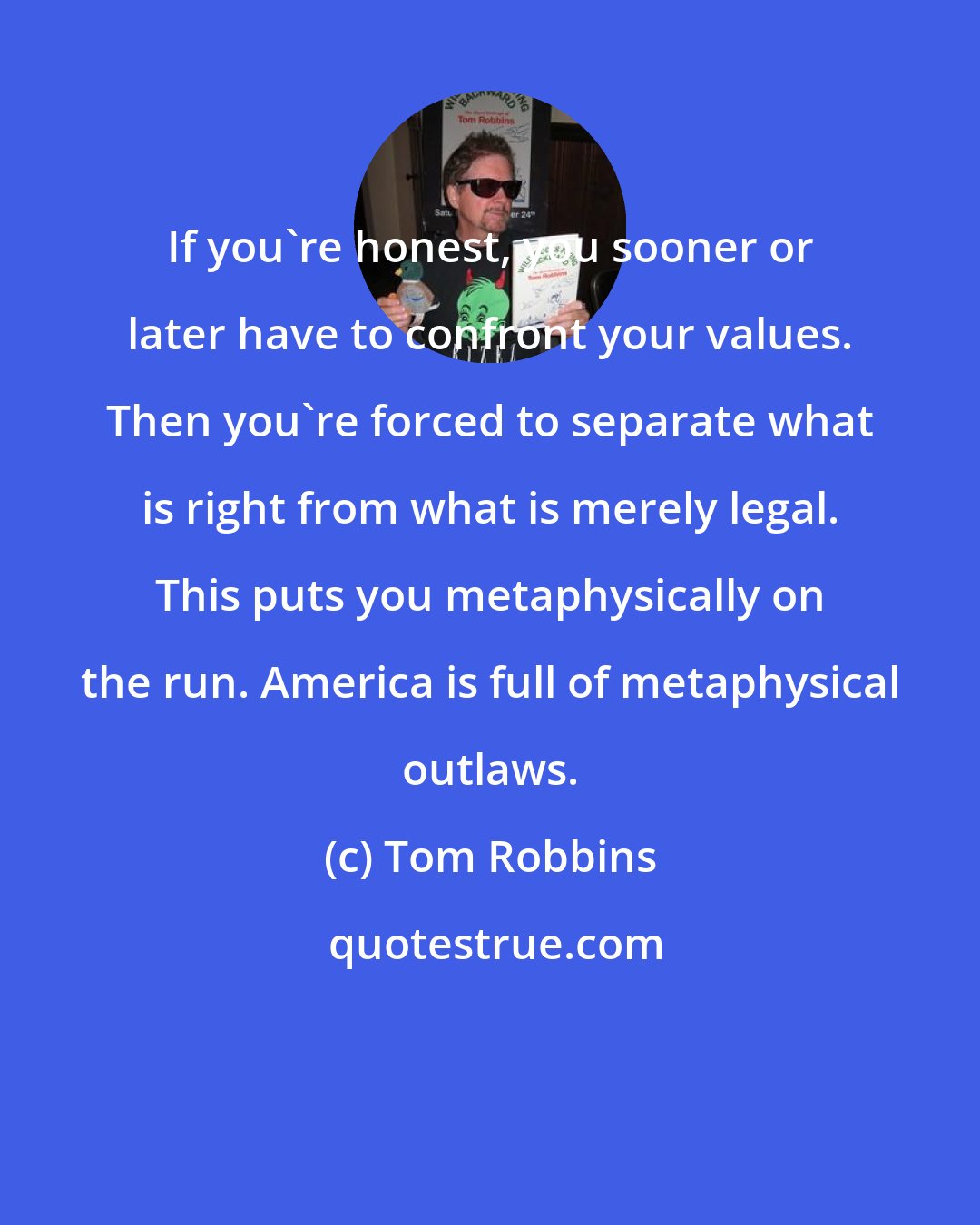 Tom Robbins: If you're honest, you sooner or later have to confront your values. Then you're forced to separate what is right from what is merely legal. This puts you metaphysically on the run. America is full of metaphysical outlaws.