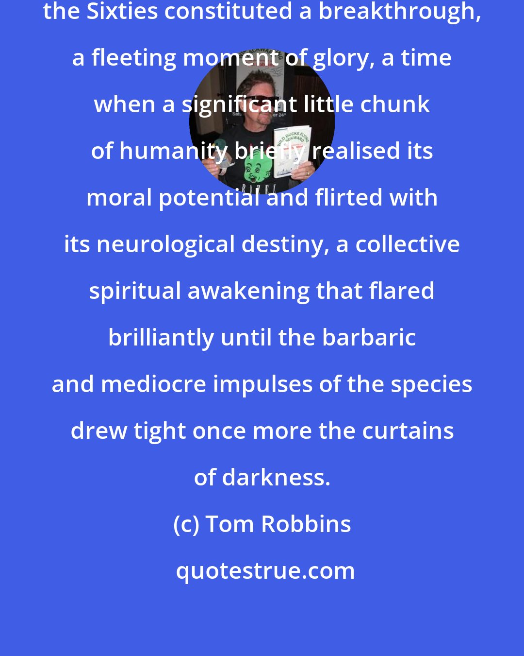 Tom Robbins: Like the Arthurian years at Camelot, the Sixties constituted a breakthrough, a fleeting moment of glory, a time when a significant little chunk of humanity briefly realised its moral potential and flirted with its neurological destiny, a collective spiritual awakening that flared brilliantly until the barbaric and mediocre impulses of the species drew tight once more the curtains of darkness.