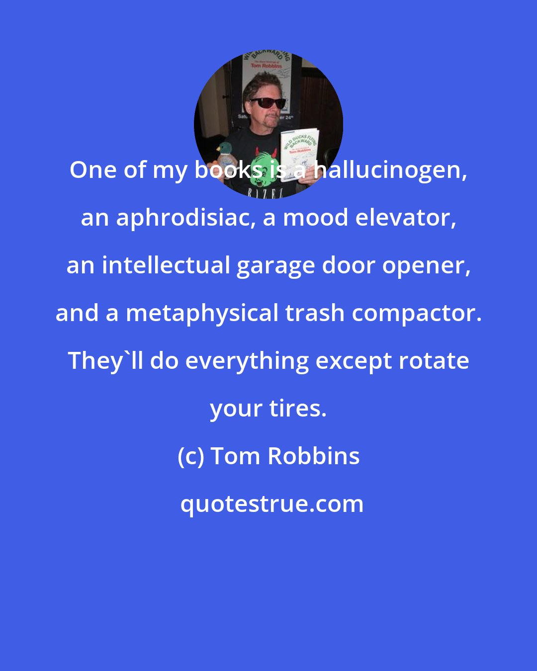 Tom Robbins: One of my books is a hallucinogen, an aphrodisiac, a mood elevator, an intellectual garage door opener, and a metaphysical trash compactor. They'll do everything except rotate your tires.