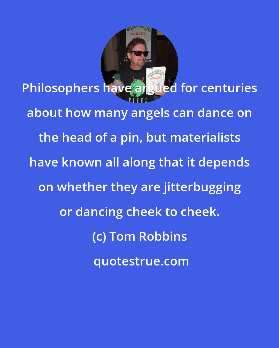 Tom Robbins: Philosophers have argued for centuries about how many angels can dance on the head of a pin, but materialists have known all along that it depends on whether they are jitterbugging or dancing cheek to cheek.