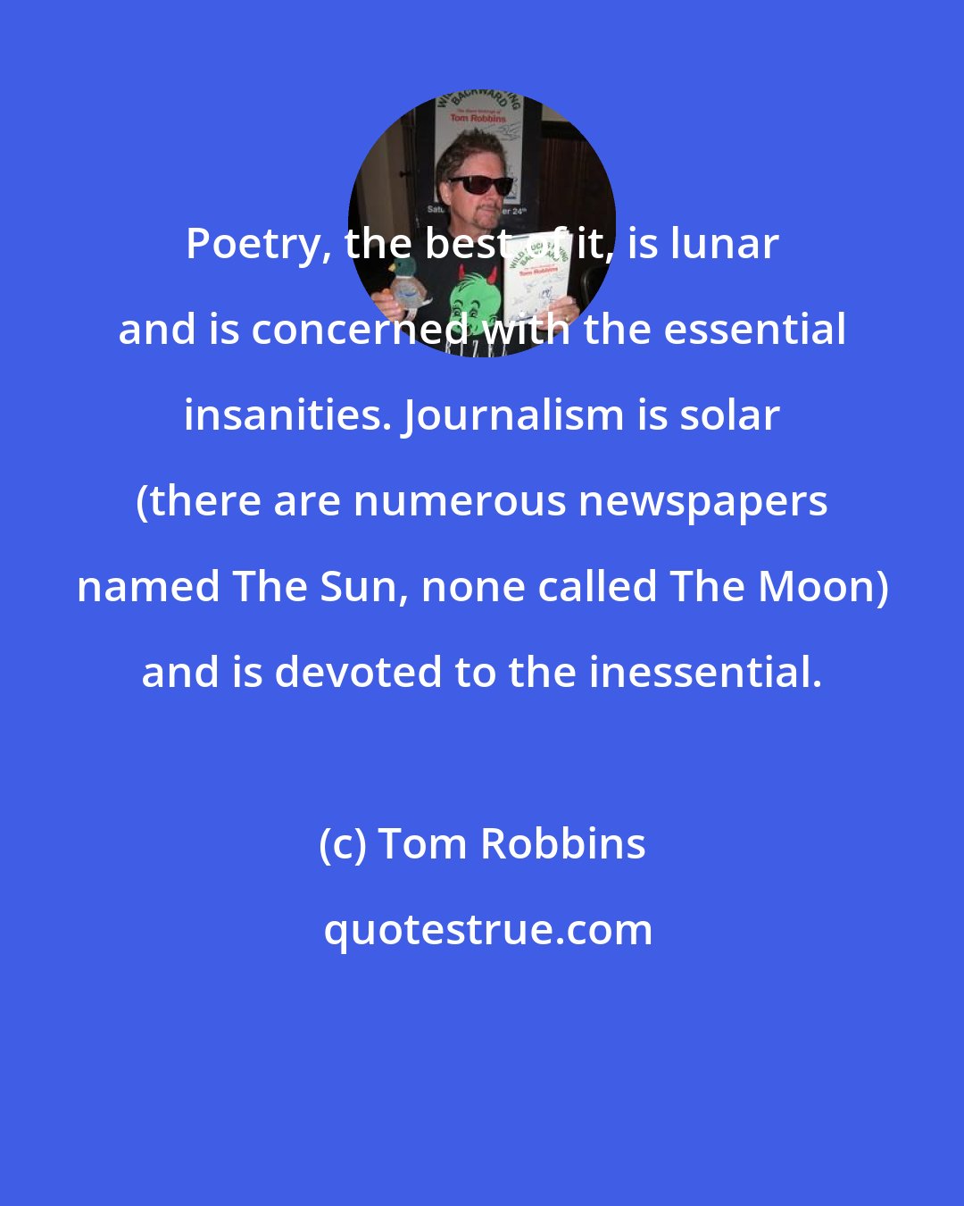 Tom Robbins: Poetry, the best of it, is lunar and is concerned with the essential insanities. Journalism is solar (there are numerous newspapers named The Sun, none called The Moon) and is devoted to the inessential.