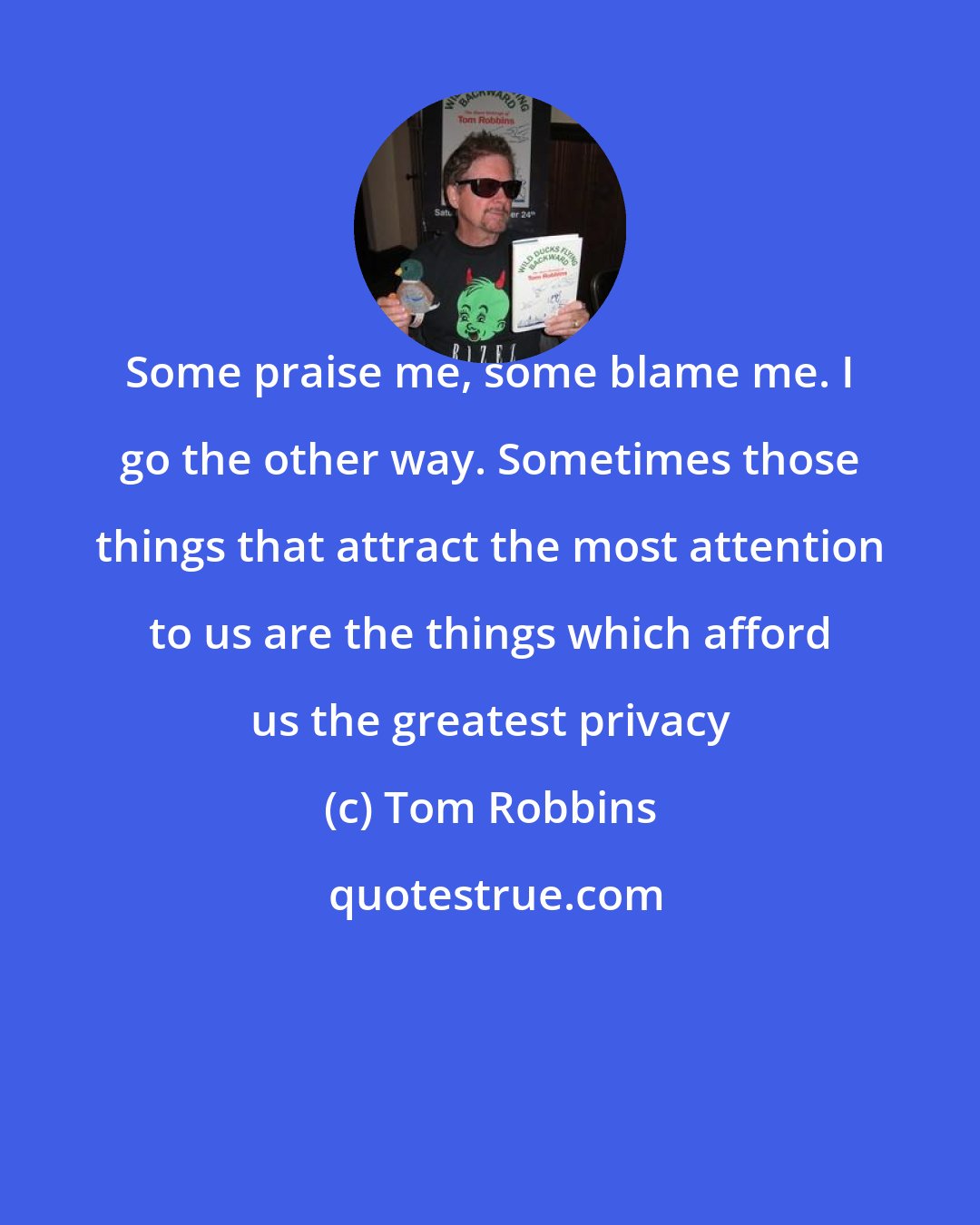 Tom Robbins: Some praise me, some blame me. I go the other way. Sometimes those things that attract the most attention to us are the things which afford us the greatest privacy