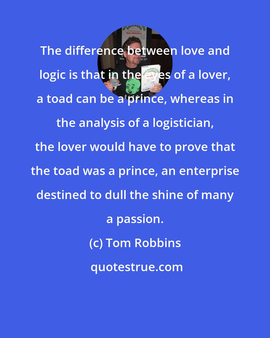 Tom Robbins: The difference between love and logic is that in the eyes of a lover, a toad can be a prince, whereas in the analysis of a logistician, the lover would have to prove that the toad was a prince, an enterprise destined to dull the shine of many a passion.