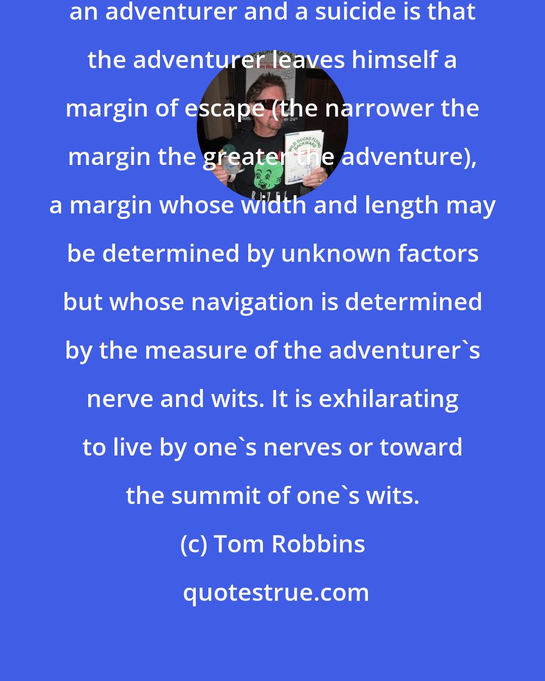 Tom Robbins: The principal difference between an adventurer and a suicide is that the adventurer leaves himself a margin of escape (the narrower the margin the greater the adventure), a margin whose width and length may be determined by unknown factors but whose navigation is determined by the measure of the adventurer's nerve and wits. It is exhilarating to live by one's nerves or toward the summit of one's wits.