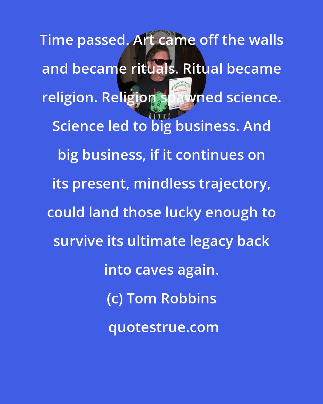 Tom Robbins: Time passed. Art came off the walls and became rituals. Ritual became religion. Religion spawned science. Science led to big business. And big business, if it continues on its present, mindless trajectory, could land those lucky enough to survive its ultimate legacy back into caves again.