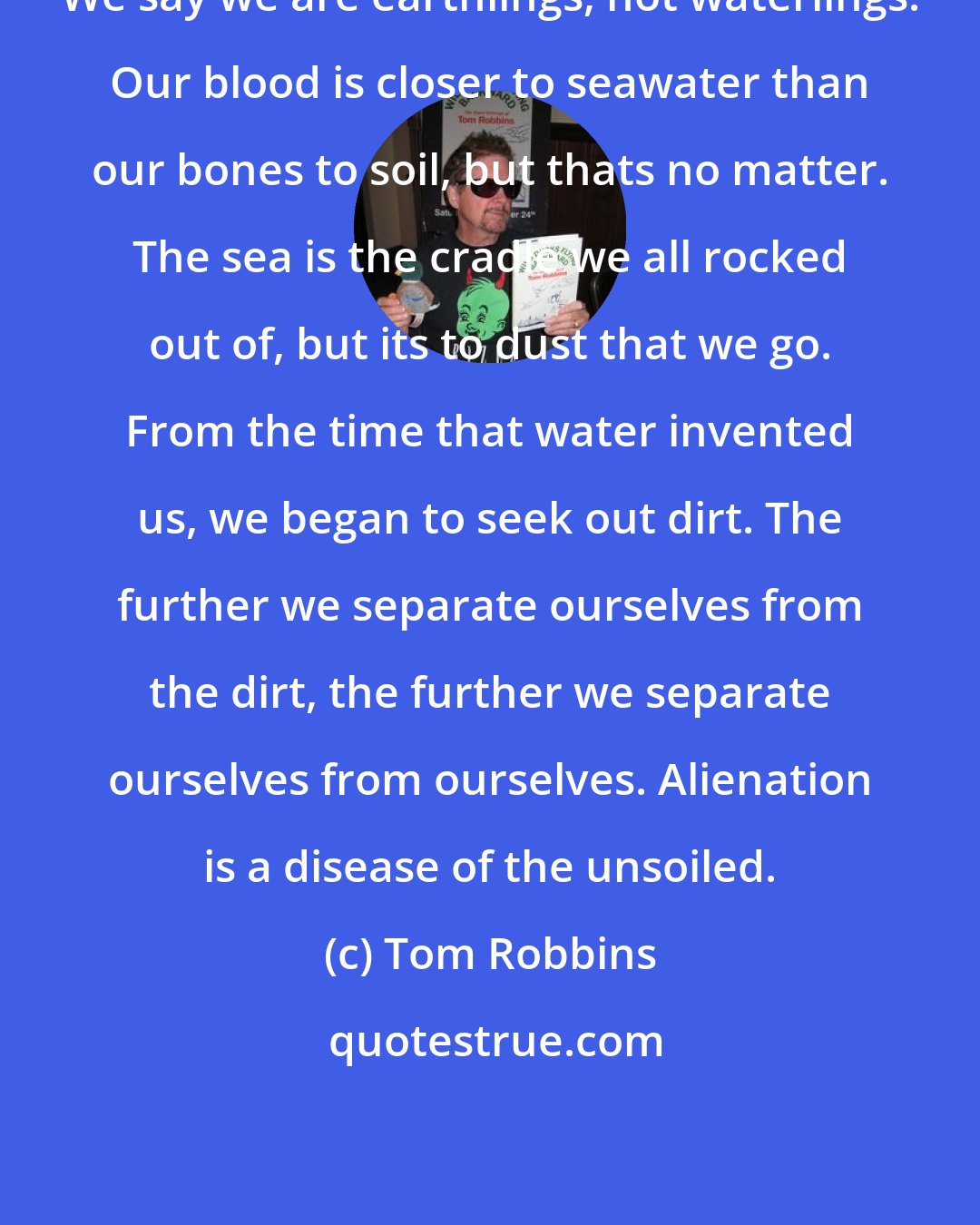 Tom Robbins: We say we are earthlings, not waterlings. Our blood is closer to seawater than our bones to soil, but thats no matter. The sea is the cradle we all rocked out of, but its to dust that we go. From the time that water invented us, we began to seek out dirt. The further we separate ourselves from the dirt, the further we separate ourselves from ourselves. Alienation is a disease of the unsoiled.