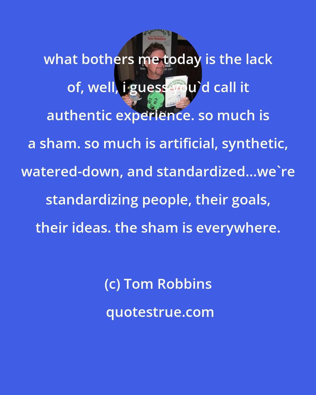 Tom Robbins: what bothers me today is the lack of, well, i guess you'd call it authentic experience. so much is a sham. so much is artificial, synthetic, watered-down, and standardized...we're standardizing people, their goals, their ideas. the sham is everywhere.