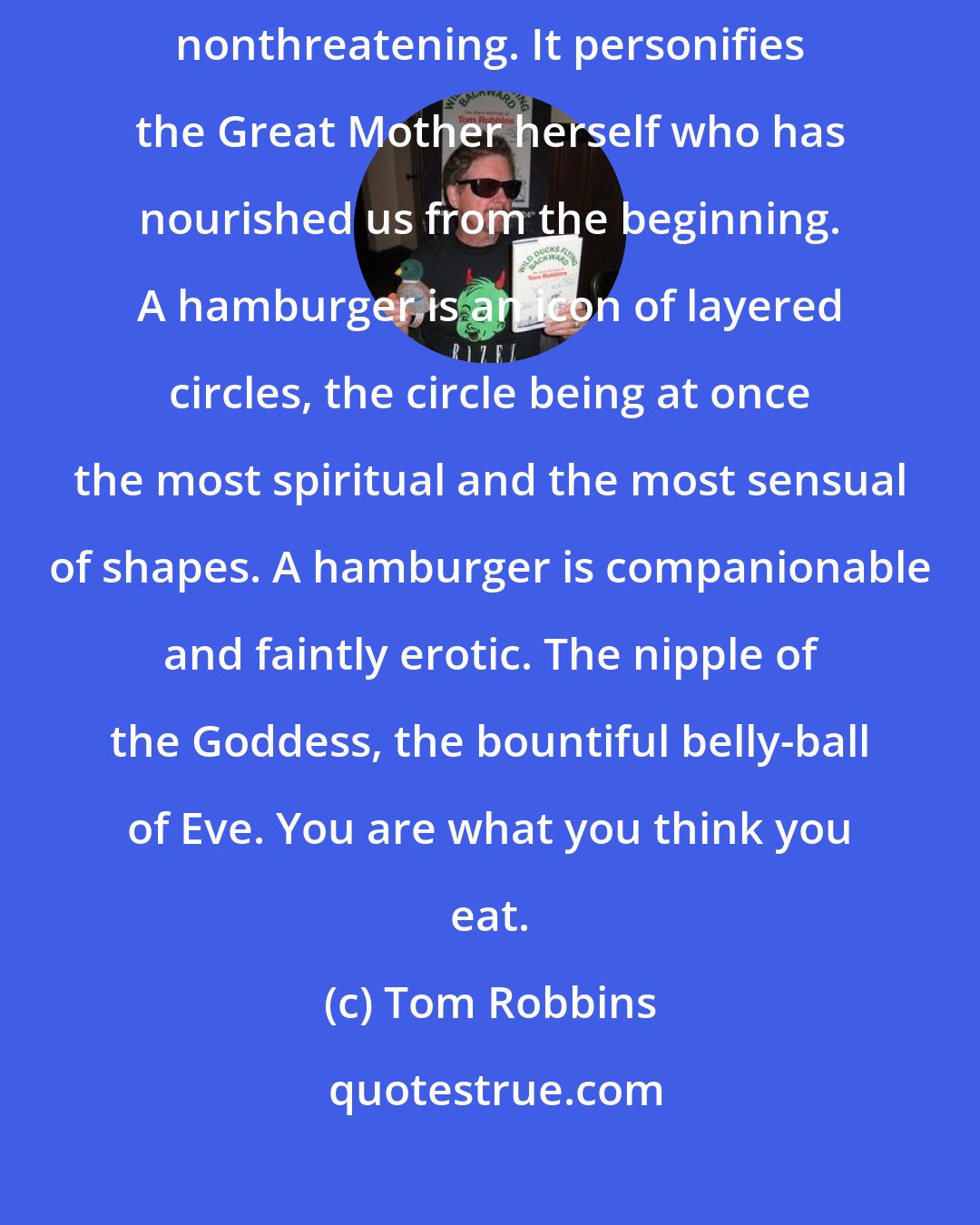 Tom Robbins: A Hamburger is warm and fragrant and juicy. A hamburger is soft and nonthreatening. It personifies the Great Mother herself who has nourished us from the beginning. A hamburger is an icon of layered circles, the circle being at once the most spiritual and the most sensual of shapes. A hamburger is companionable and faintly erotic. The nipple of the Goddess, the bountiful belly-ball of Eve. You are what you think you eat.