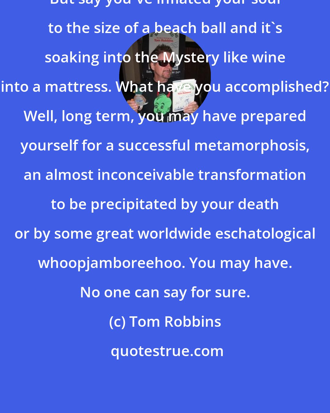 Tom Robbins: But say you've inflated your soul to the size of a beach ball and it's soaking into the Mystery like wine into a mattress. What have you accomplished? Well, long term, you may have prepared yourself for a successful metamorphosis, an almost inconceivable transformation to be precipitated by your death or by some great worldwide eschatological whoopjamboreehoo. You may have. No one can say for sure.