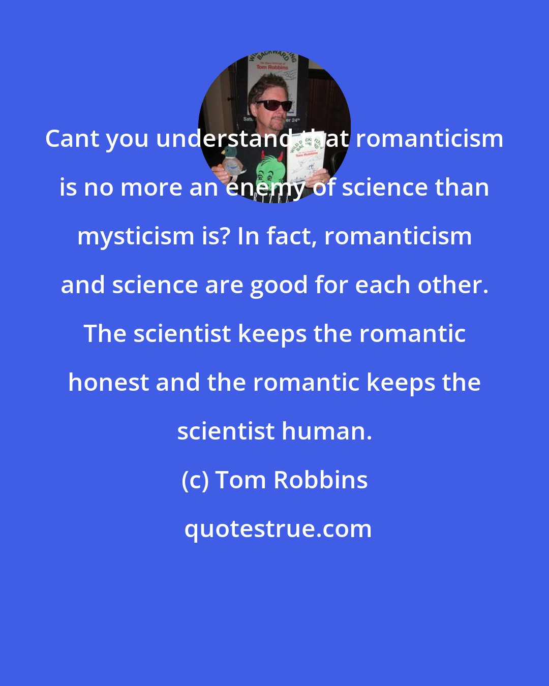 Tom Robbins: Cant you understand that romanticism is no more an enemy of science than mysticism is? In fact, romanticism and science are good for each other. The scientist keeps the romantic honest and the romantic keeps the scientist human.