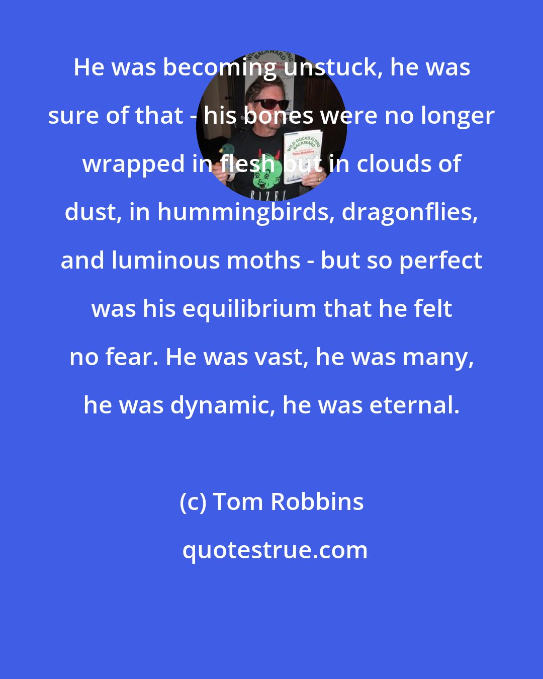 Tom Robbins: He was becoming unstuck, he was sure of that - his bones were no longer wrapped in flesh but in clouds of dust, in hummingbirds, dragonflies, and luminous moths - but so perfect was his equilibrium that he felt no fear. He was vast, he was many, he was dynamic, he was eternal.