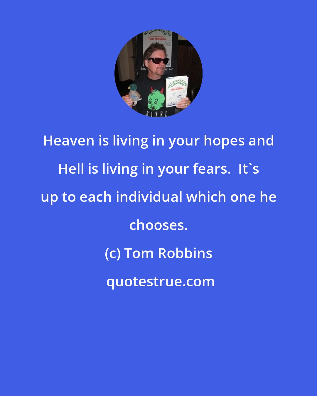 Tom Robbins: Heaven is living in your hopes and Hell is living in your fears.  It's up to each individual which one he chooses.