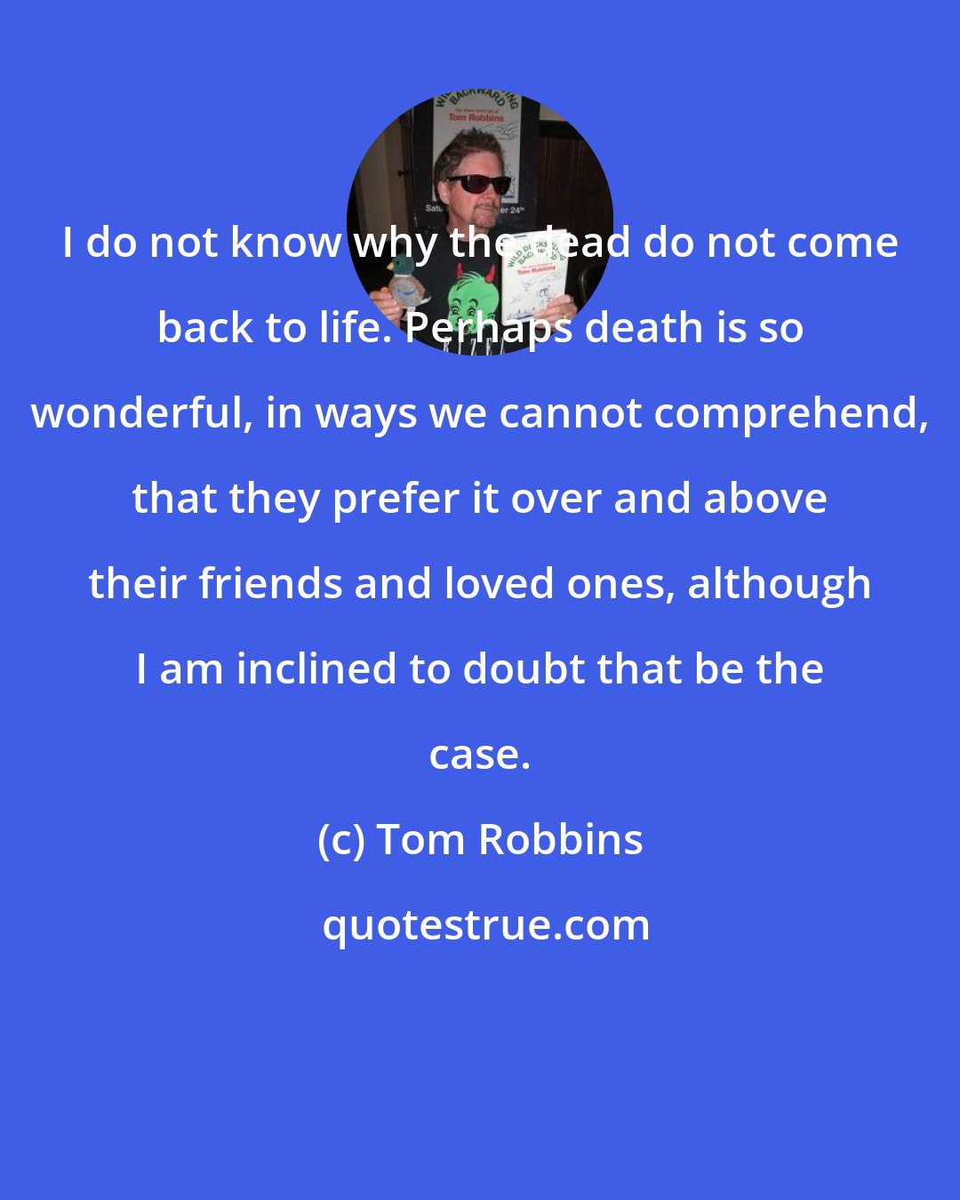 Tom Robbins: I do not know why the dead do not come back to life. Perhaps death is so wonderful, in ways we cannot comprehend, that they prefer it over and above their friends and loved ones, although I am inclined to doubt that be the case.