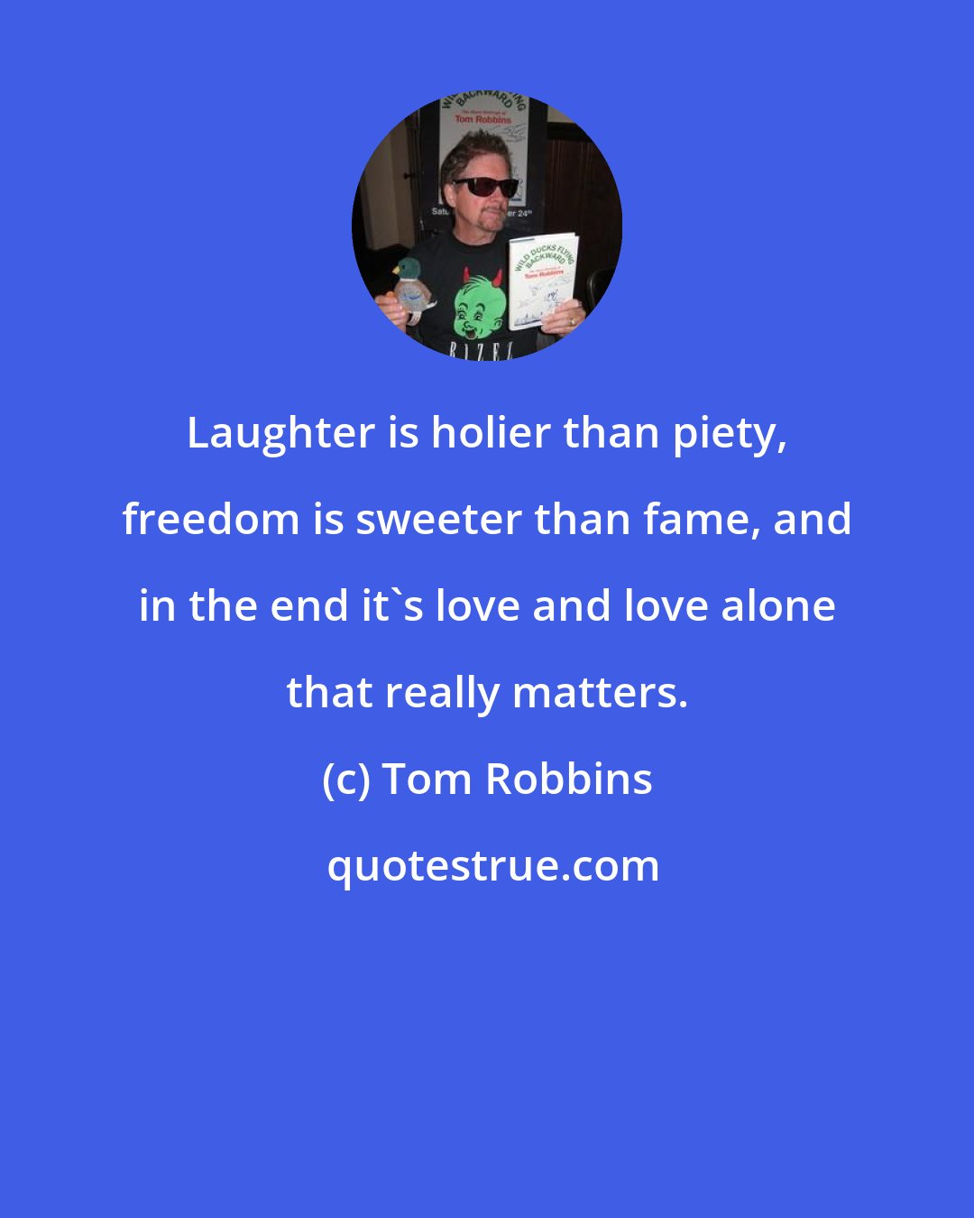 Tom Robbins: Laughter is holier than piety, freedom is sweeter than fame, and in the end it's love and love alone that really matters.