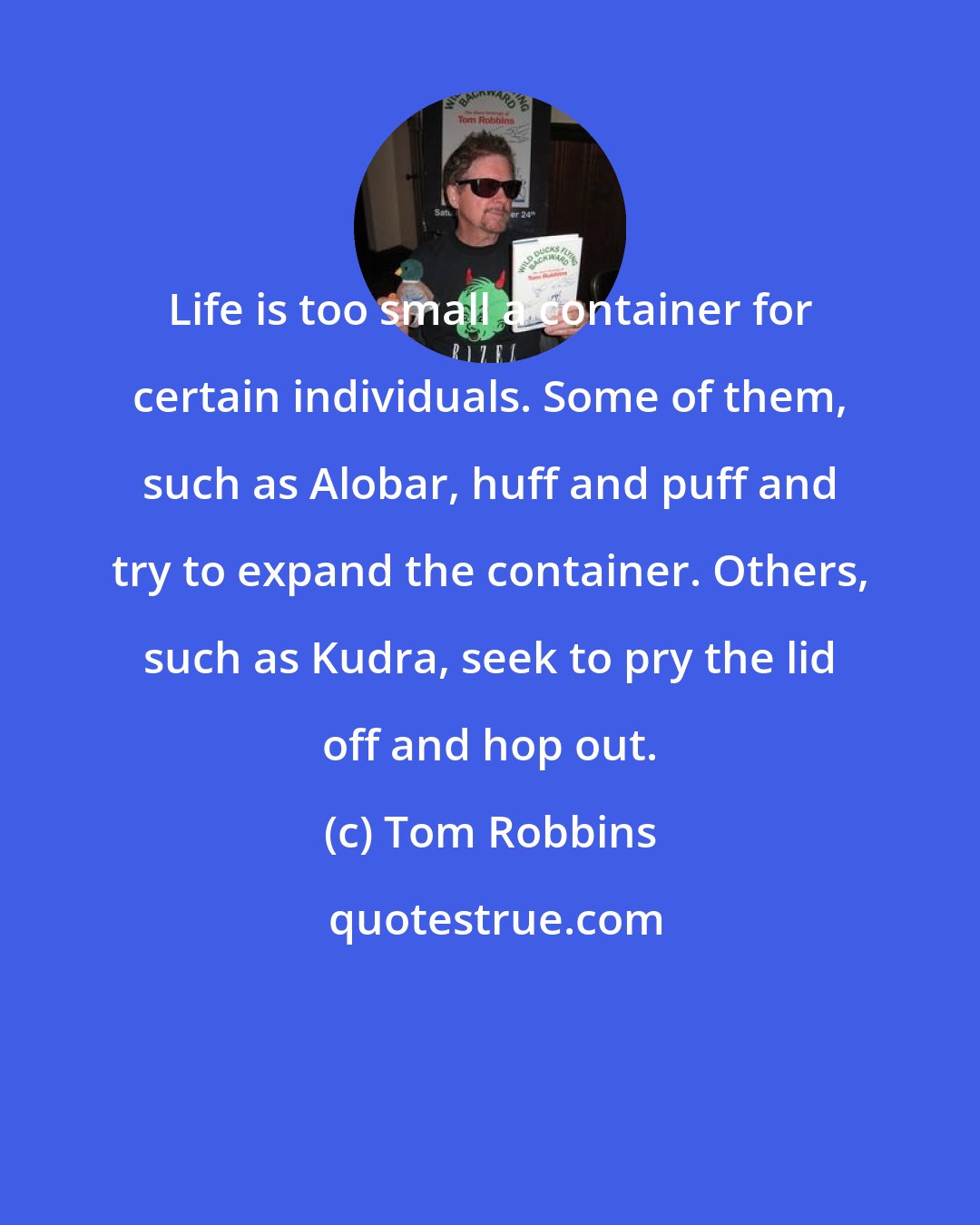 Tom Robbins: Life is too small a container for certain individuals. Some of them, such as Alobar, huff and puff and try to expand the container. Others, such as Kudra, seek to pry the lid off and hop out.