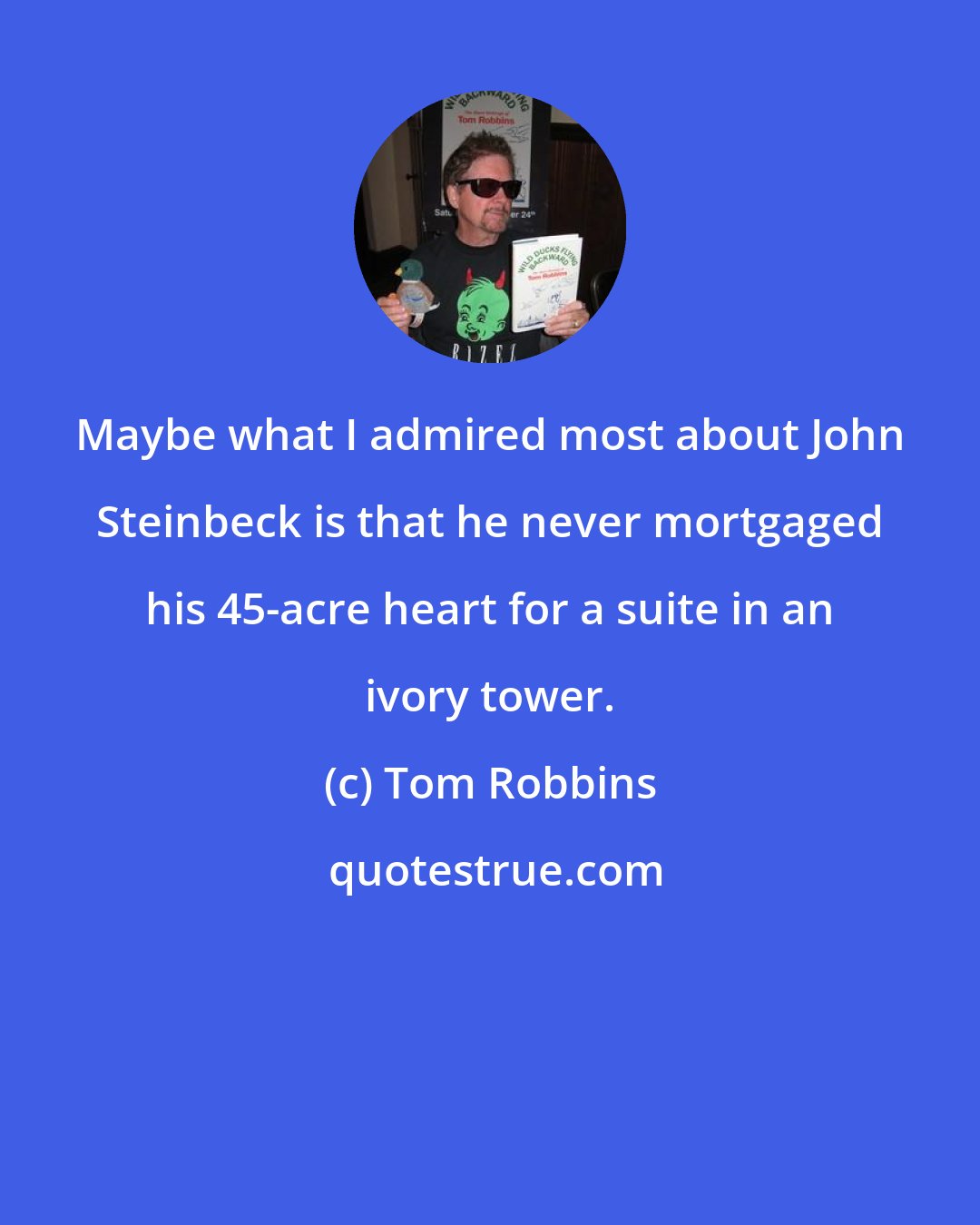 Tom Robbins: Maybe what I admired most about John Steinbeck is that he never mortgaged his 45-acre heart for a suite in an ivory tower.