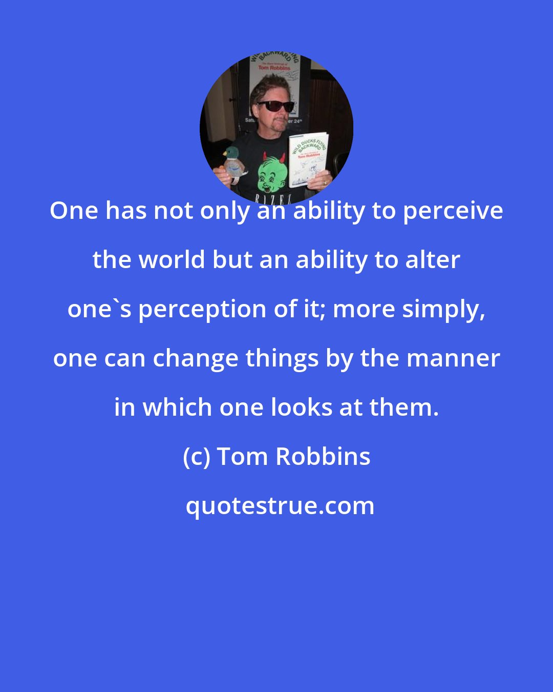 Tom Robbins: One has not only an ability to perceive the world but an ability to alter one's perception of it; more simply, one can change things by the manner in which one looks at them.