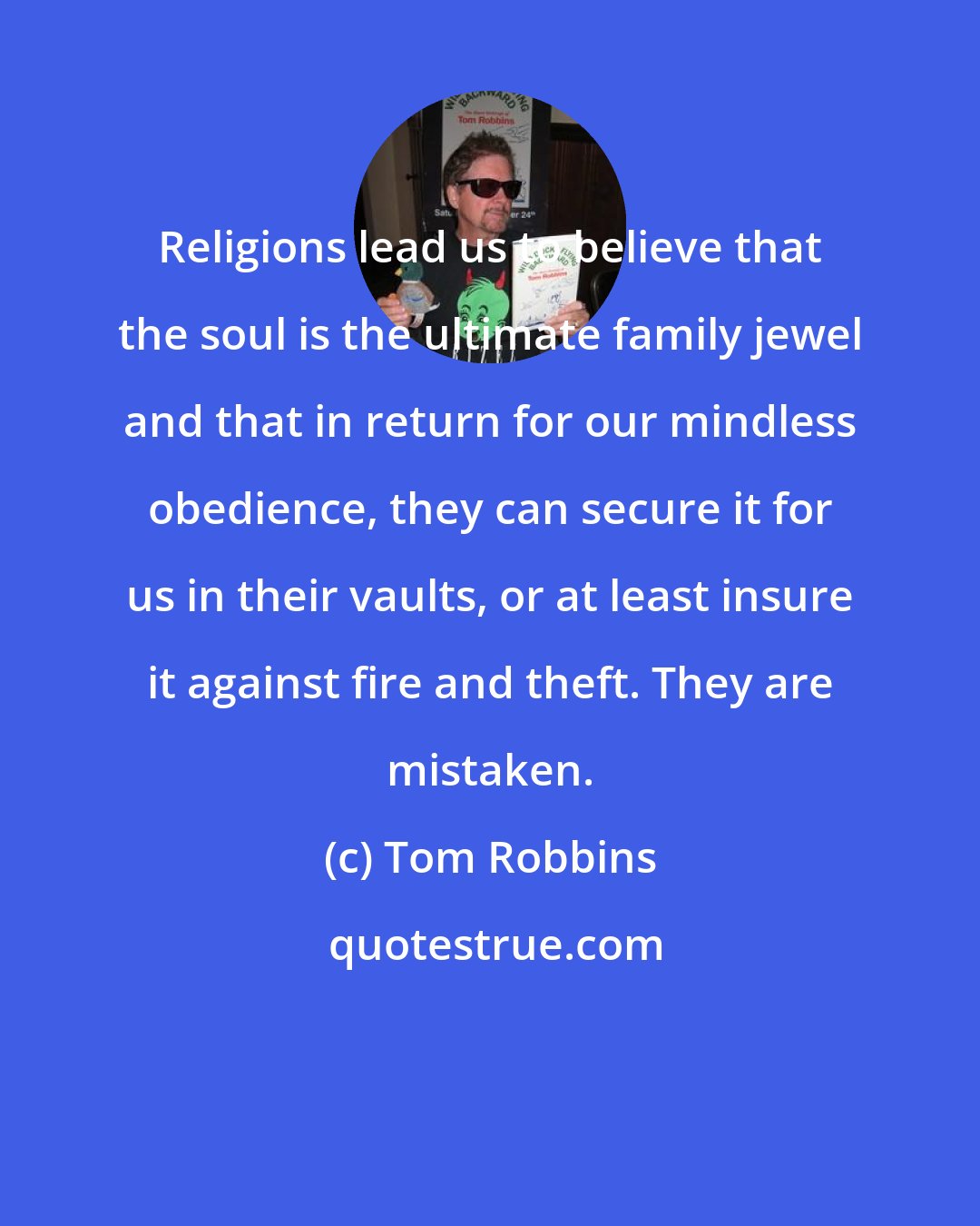 Tom Robbins: Religions lead us to believe that the soul is the ultimate family jewel and that in return for our mindless obedience, they can secure it for us in their vaults, or at least insure it against fire and theft. They are mistaken.