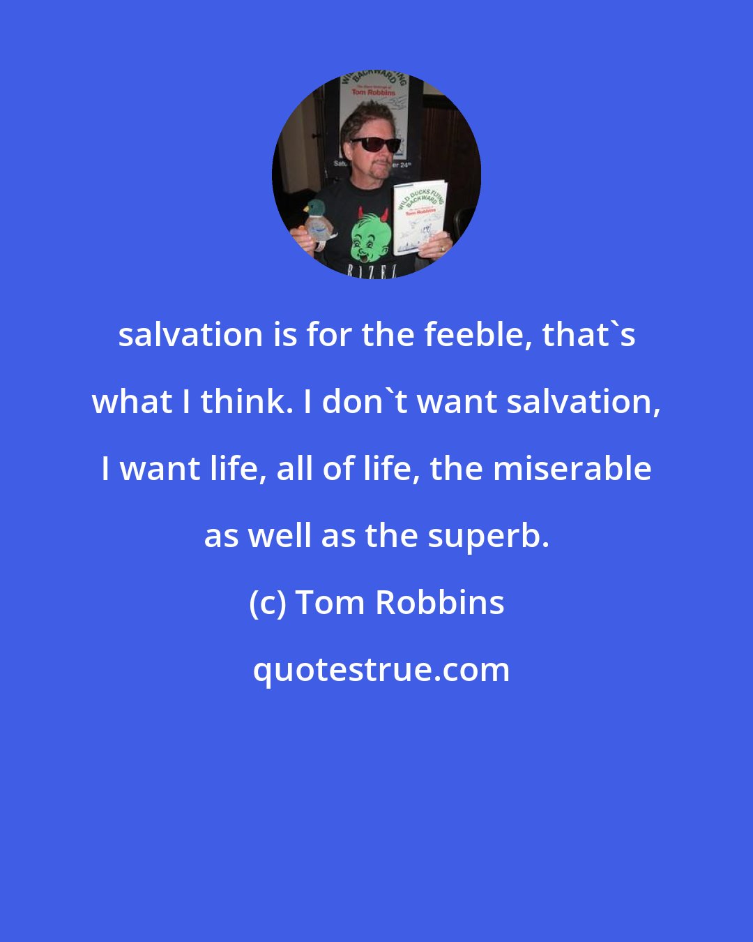 Tom Robbins: salvation is for the feeble, that's what I think. I don't want salvation, I want life, all of life, the miserable as well as the superb.