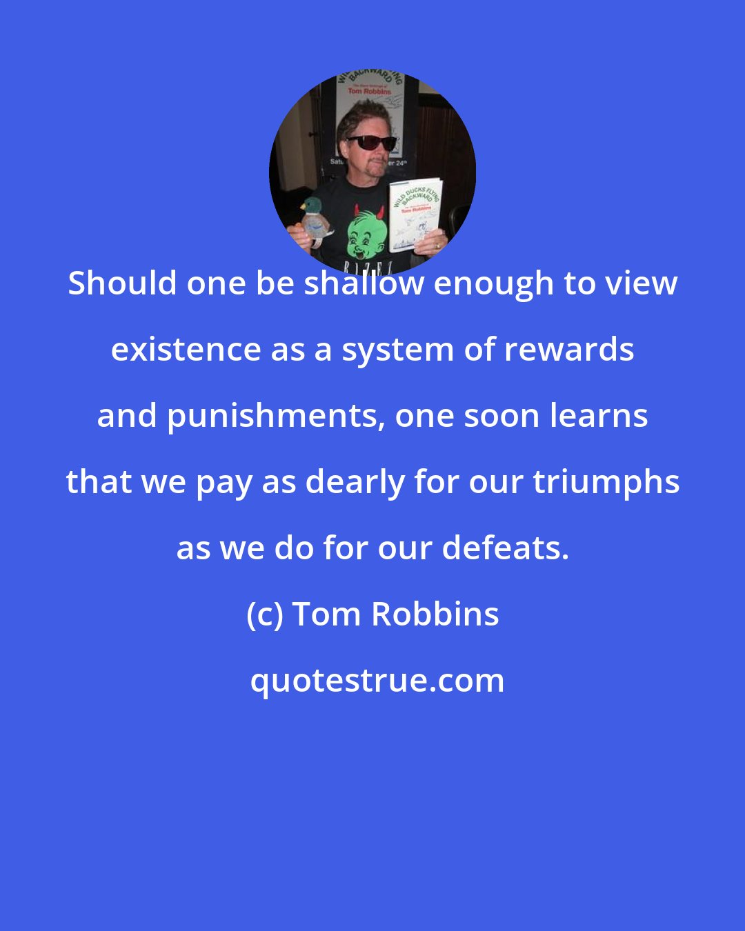 Tom Robbins: Should one be shallow enough to view existence as a system of rewards and punishments, one soon learns that we pay as dearly for our triumphs as we do for our defeats.