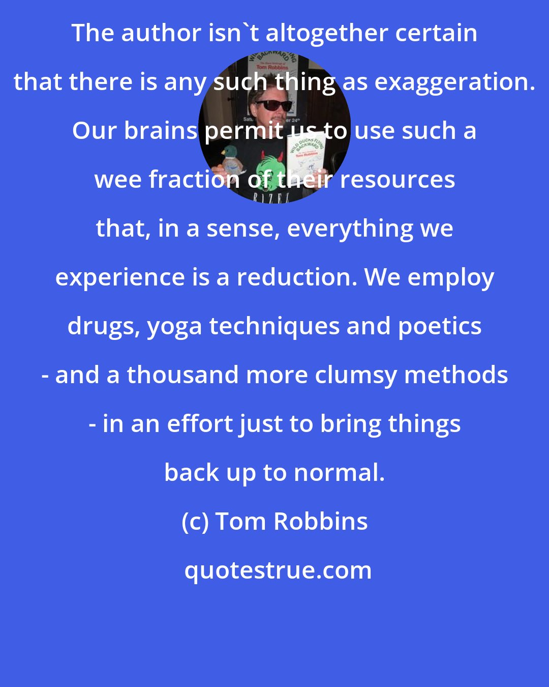 Tom Robbins: The author isn't altogether certain that there is any such thing as exaggeration. Our brains permit us to use such a wee fraction of their resources that, in a sense, everything we experience is a reduction. We employ drugs, yoga techniques and poetics - and a thousand more clumsy methods - in an effort just to bring things back up to normal.