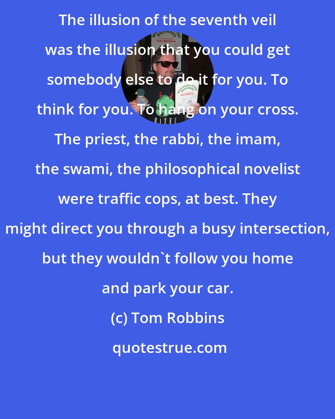 Tom Robbins: The illusion of the seventh veil was the illusion that you could get somebody else to do it for you. To think for you. To hang on your cross. The priest, the rabbi, the imam, the swami, the philosophical novelist were traffic cops, at best. They might direct you through a busy intersection, but they wouldn't follow you home and park your car.