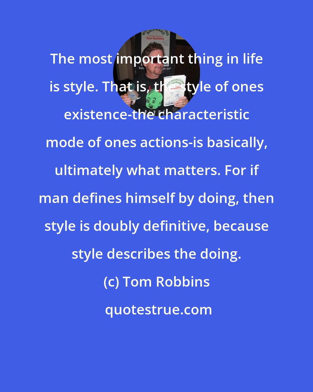 Tom Robbins: The most important thing in life is style. That is, the style of ones existence-the characteristic mode of ones actions-is basically, ultimately what matters. For if man defines himself by doing, then style is doubly definitive, because style describes the doing.