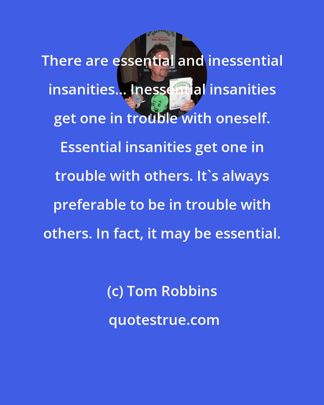 Tom Robbins: There are essential and inessential insanities... Inessential insanities get one in trouble with oneself. Essential insanities get one in trouble with others. It's always preferable to be in trouble with others. In fact, it may be essential.