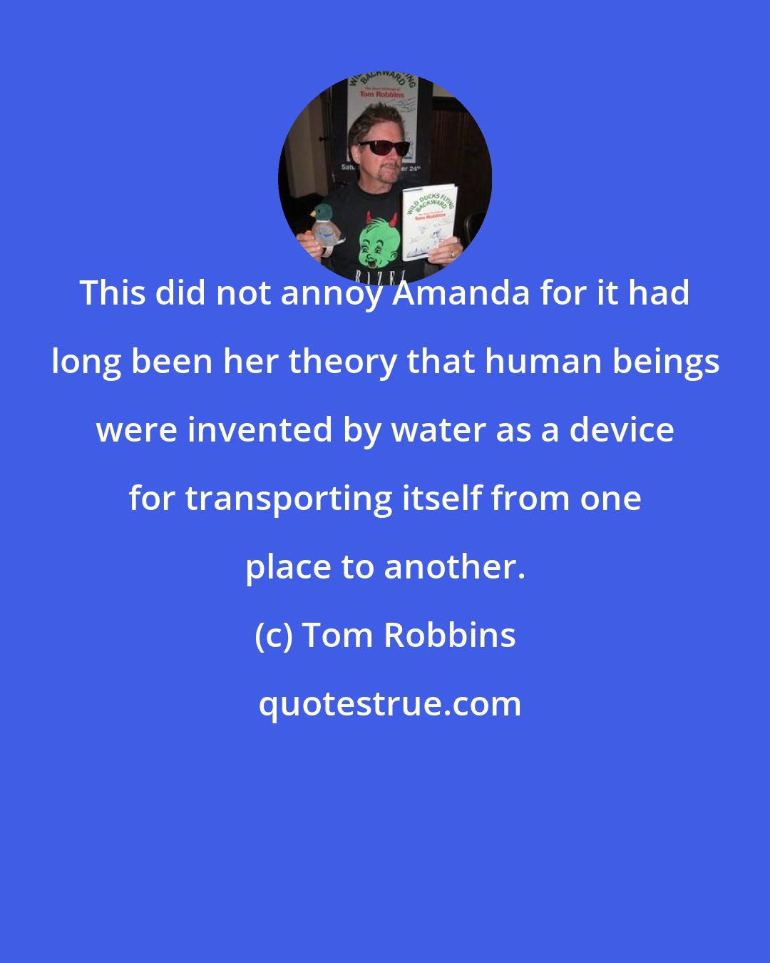 Tom Robbins: This did not annoy Amanda for it had long been her theory that human beings were invented by water as a device for transporting itself from one place to another.