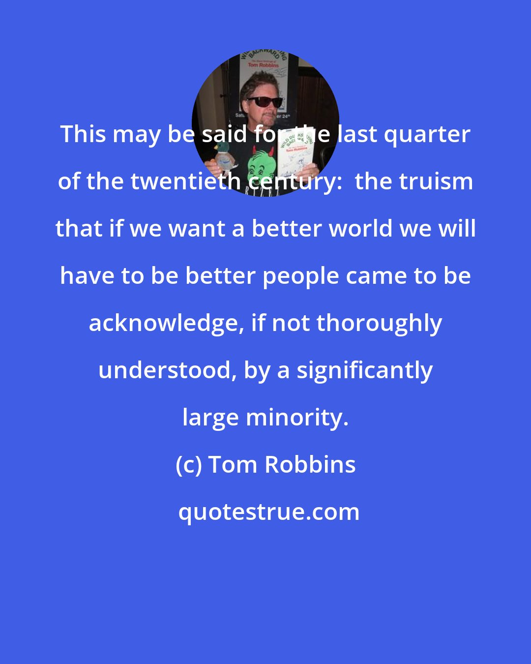 Tom Robbins: This may be said for the last quarter of the twentieth century:  the truism that if we want a better world we will have to be better people came to be acknowledge, if not thoroughly understood, by a significantly large minority.