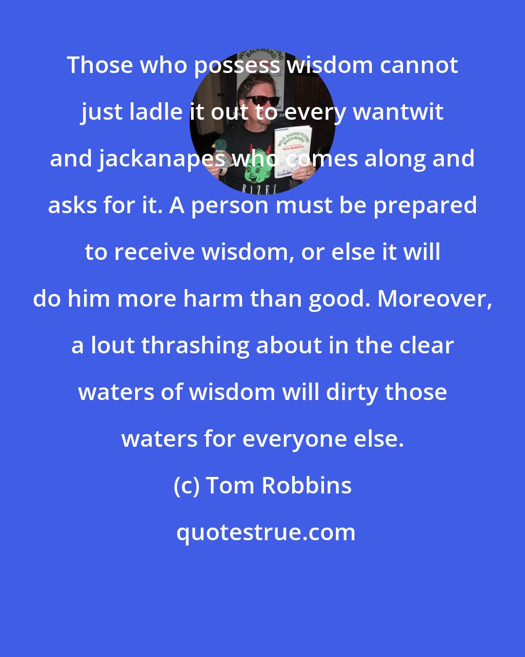 Tom Robbins: Those who possess wisdom cannot just ladle it out to every wantwit and jackanapes who comes along and asks for it. A person must be prepared to receive wisdom, or else it will do him more harm than good. Moreover, a lout thrashing about in the clear waters of wisdom will dirty those waters for everyone else.