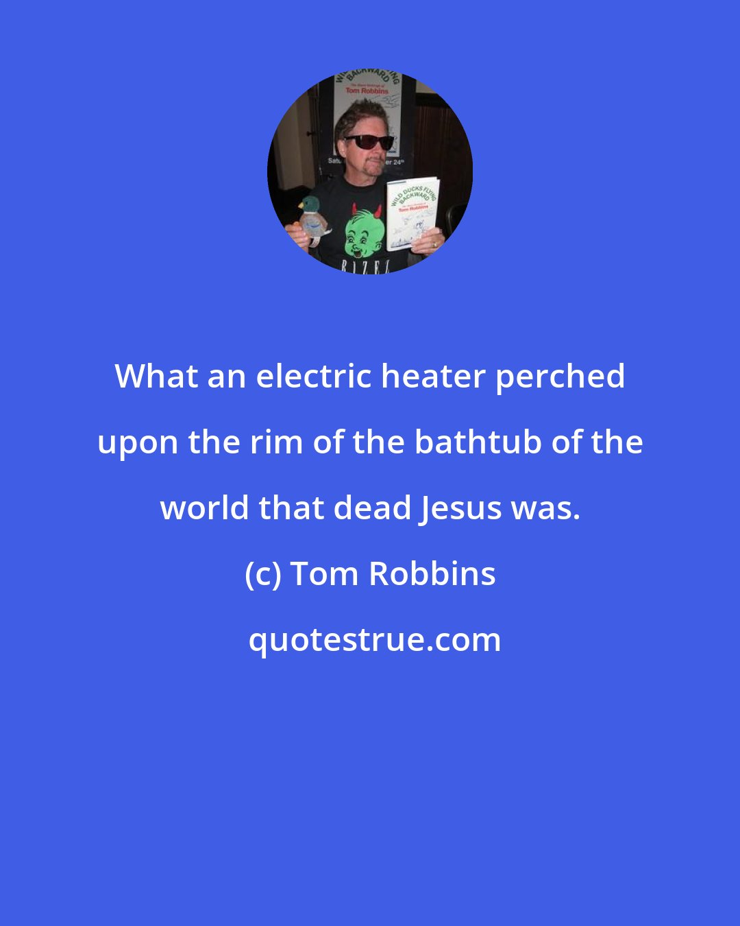 Tom Robbins: What an electric heater perched upon the rim of the bathtub of the world that dead Jesus was.