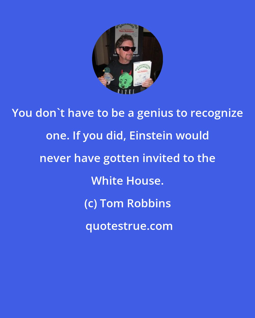 Tom Robbins: You don't have to be a genius to recognize one. If you did, Einstein would never have gotten invited to the White House.