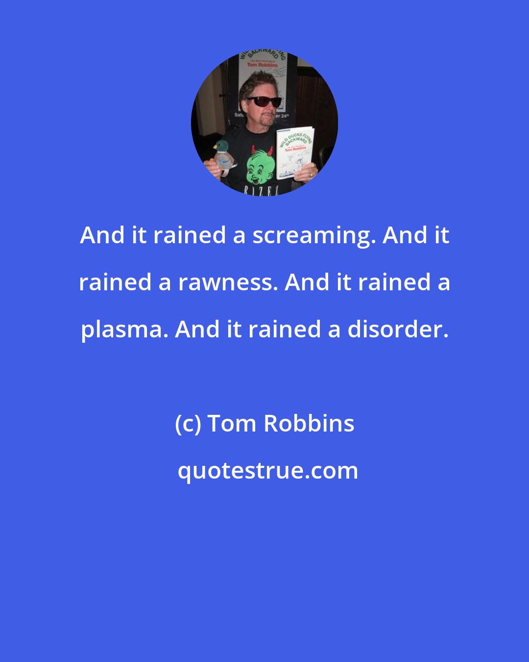 Tom Robbins: And it rained a screaming. And it rained a rawness. And it rained a plasma. And it rained a disorder.