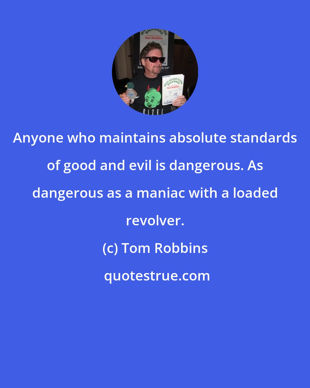 Tom Robbins: Anyone who maintains absolute standards of good and evil is dangerous. As dangerous as a maniac with a loaded revolver.