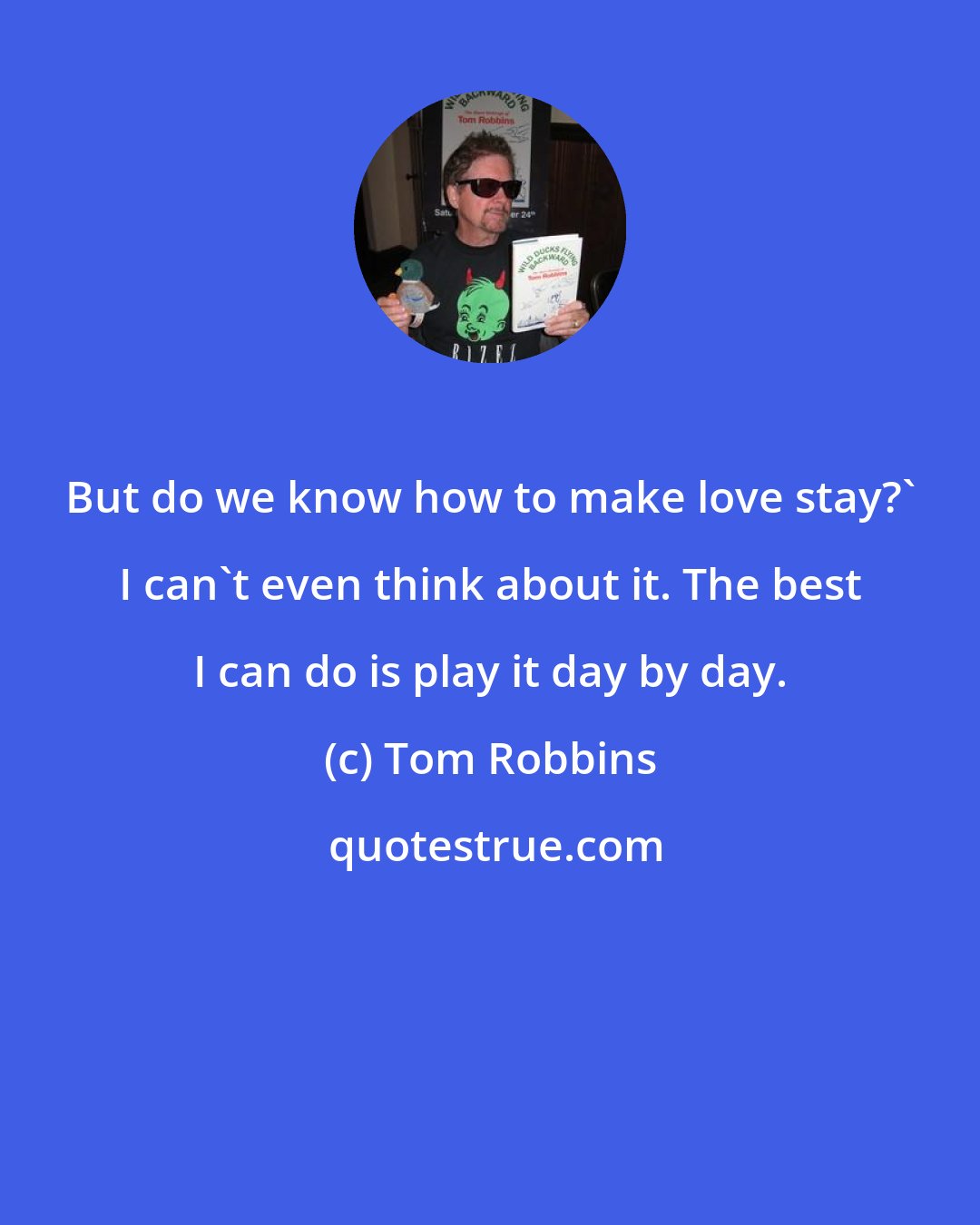 Tom Robbins: But do we know how to make love stay?' I can't even think about it. The best I can do is play it day by day.