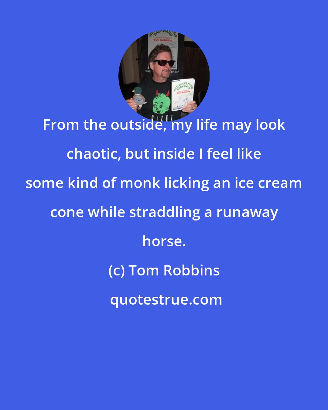 Tom Robbins: From the outside, my life may look chaotic, but inside I feel like some kind of monk licking an ice cream cone while straddling a runaway horse.