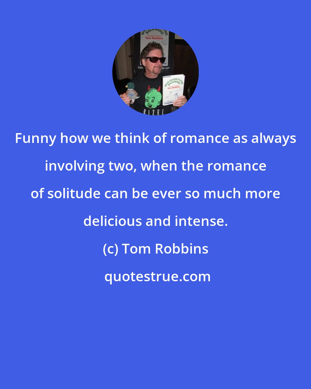 Tom Robbins: Funny how we think of romance as always involving two, when the romance of solitude can be ever so much more delicious and intense.