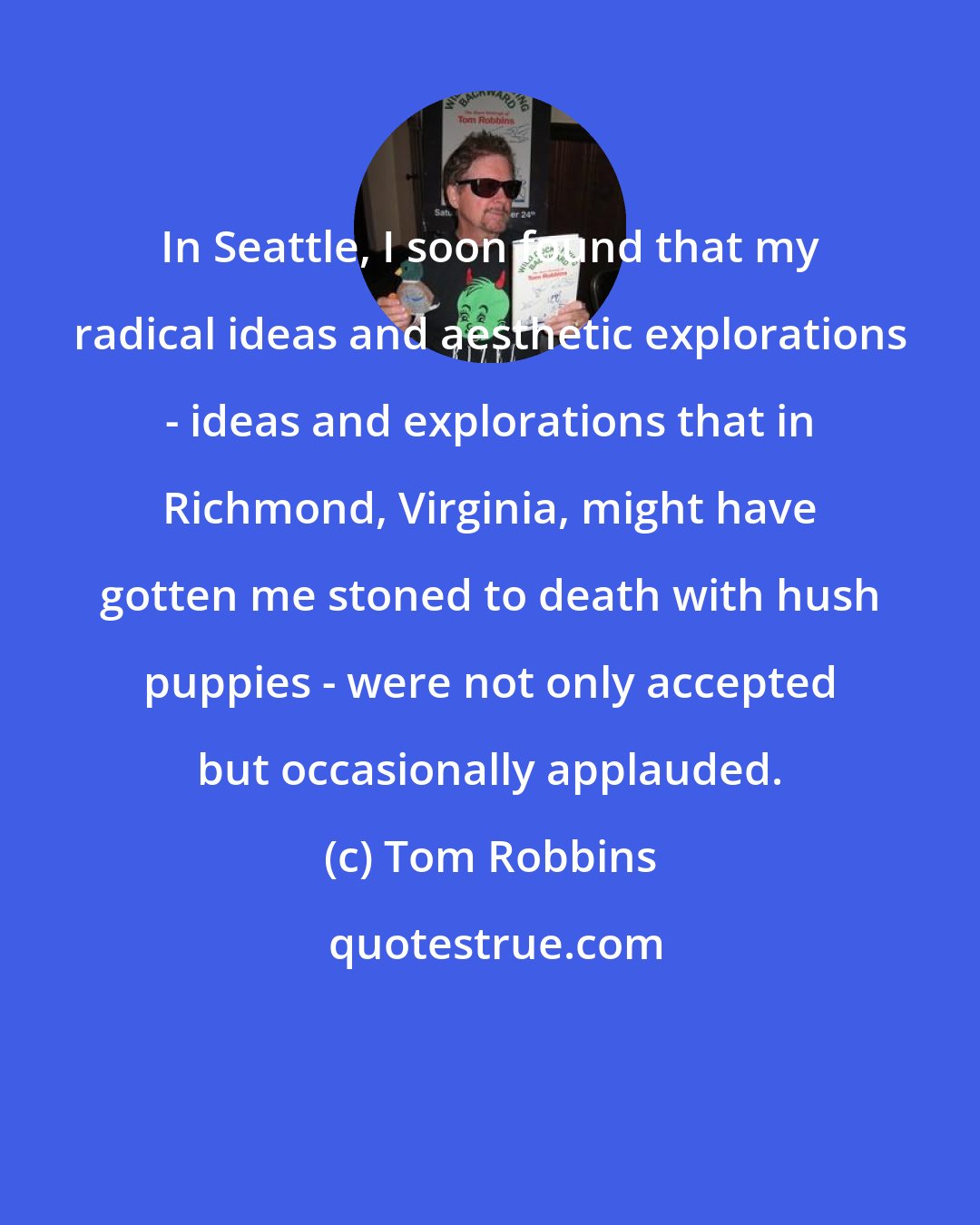 Tom Robbins: In Seattle, I soon found that my radical ideas and aesthetic explorations - ideas and explorations that in Richmond, Virginia, might have gotten me stoned to death with hush puppies - were not only accepted but occasionally applauded.