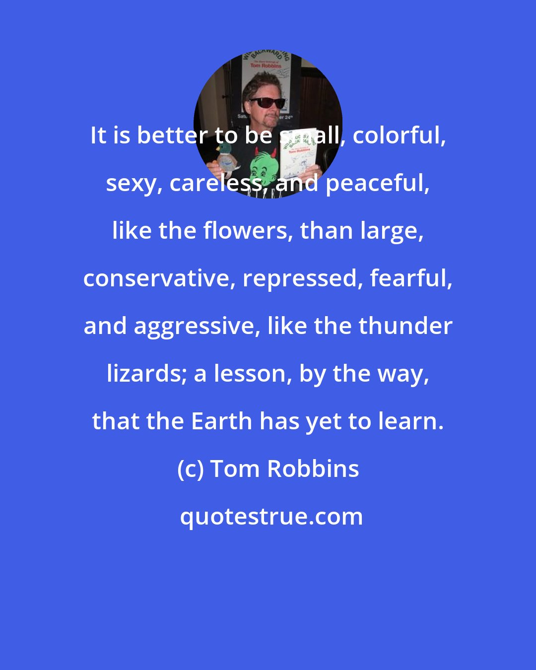 Tom Robbins: It is better to be small, colorful, sexy, careless, and peaceful, like the flowers, than large, conservative, repressed, fearful, and aggressive, like the thunder lizards; a lesson, by the way, that the Earth has yet to learn.