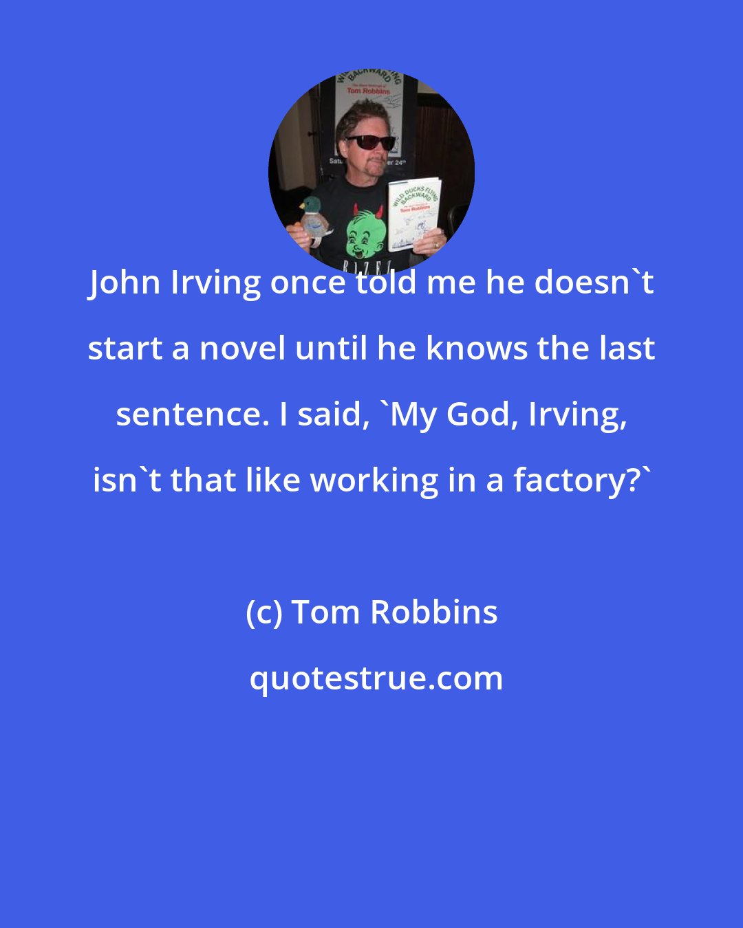 Tom Robbins: John Irving once told me he doesn't start a novel until he knows the last sentence. I said, 'My God, Irving, isn't that like working in a factory?'