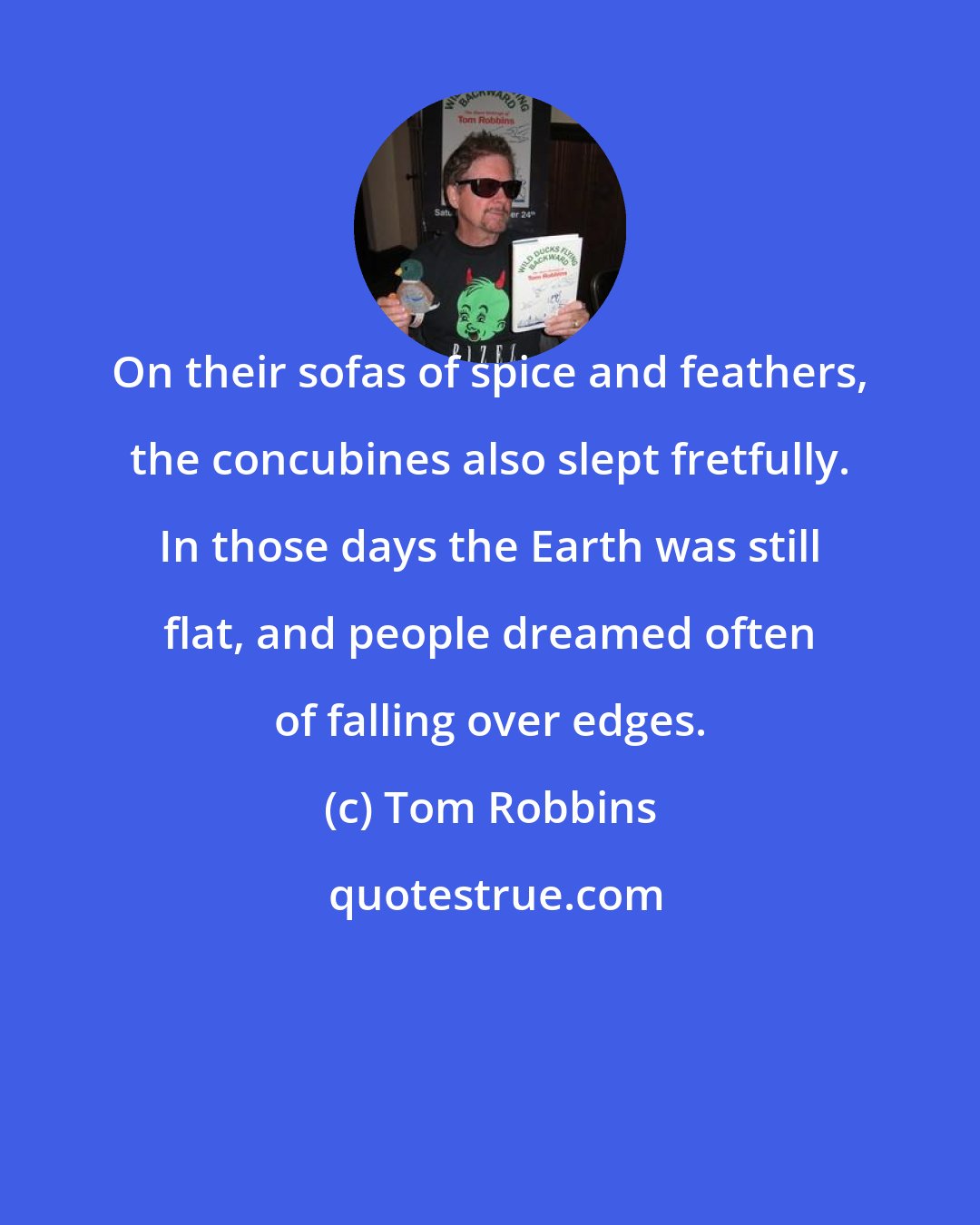 Tom Robbins: On their sofas of spice and feathers, the concubines also slept fretfully. In those days the Earth was still flat, and people dreamed often of falling over edges.