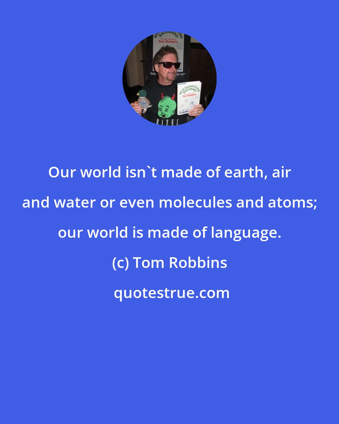Tom Robbins: Our world isn't made of earth, air and water or even molecules and atoms; our world is made of language.