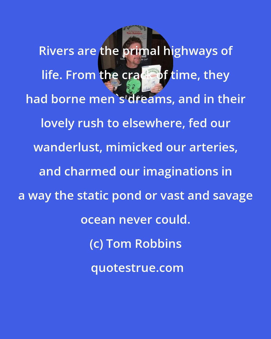 Tom Robbins: Rivers are the primal highways of life. From the crack of time, they had borne men's dreams, and in their lovely rush to elsewhere, fed our wanderlust, mimicked our arteries, and charmed our imaginations in a way the static pond or vast and savage ocean never could.