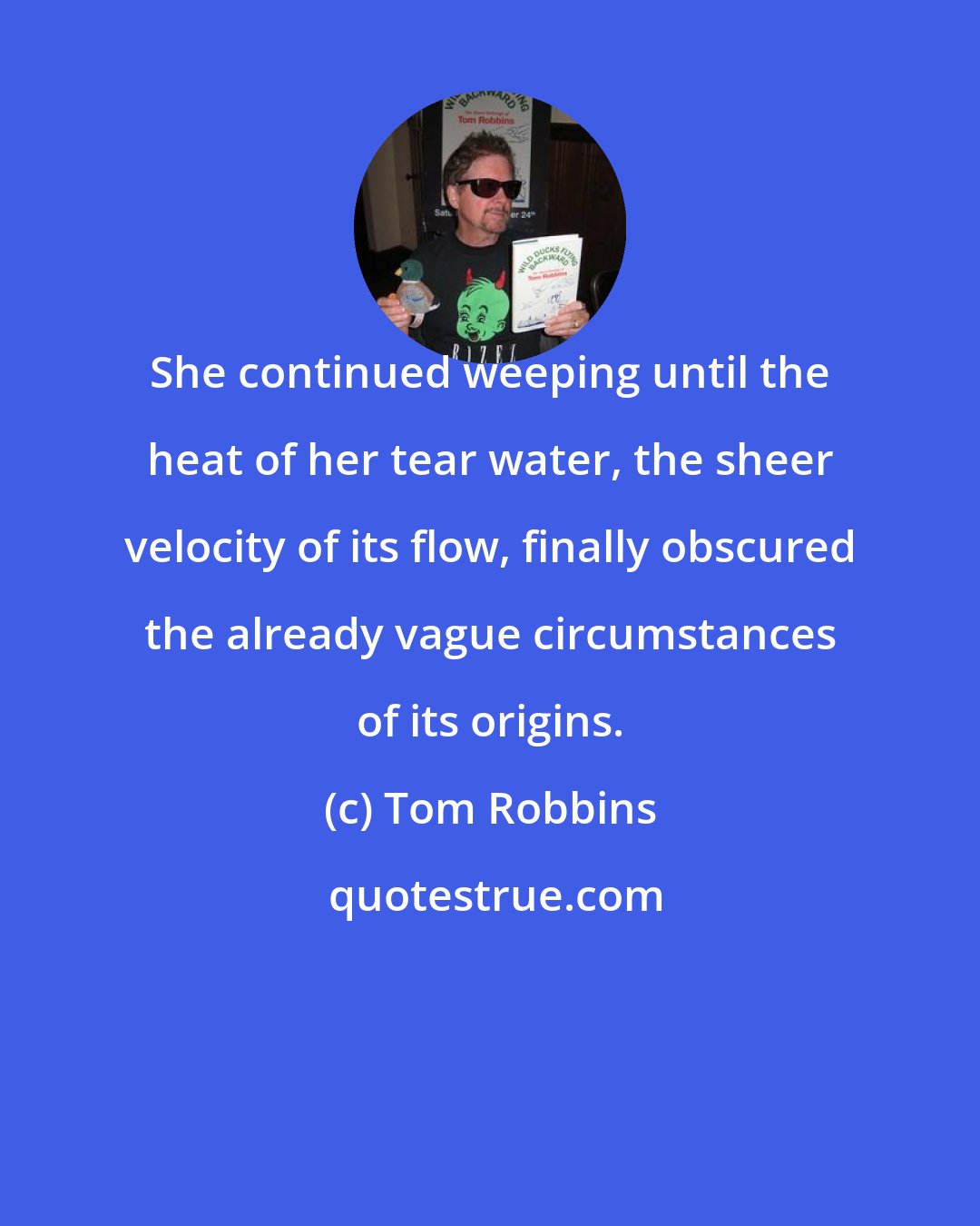 Tom Robbins: She continued weeping until the heat of her tear water, the sheer velocity of its flow, finally obscured the already vague circumstances of its origins.